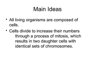 Main Ideas
• All living organisms are composed of
cells.
• Cells divide to increase their numbers
through a process of mitosis, which
results in two daughter cells with
identical sets of chromosomes.
 