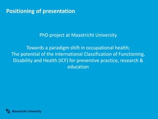 Positioning of presentation
PhD project at Maastricht University
Towards a paradigm shift in occupational health;
The potential of the International Classification of Functioning,
Disability and Health (ICF) for preventive practice, research &
education
 