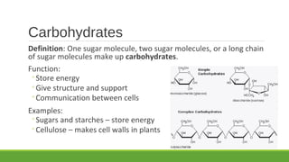 Carbohydrates
Definition: One sugar molecule, two sugar molecules, or a long chain
of sugar molecules make up carbohydrates.
Function:
◦Store energy
◦Give structure and support
◦Communication between cells
Examples:
◦Sugars and starches – store energy
◦Cellulose – makes cell walls in plants
 