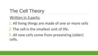 The Cell Theory
Written in 3 parts:
1. All living things are made of one or more cells
2. The cell is the smallest unit of life.
3. All new cells come from preexisting (older)
cells.
 