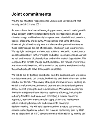 Joint commitments
We, the G7 Ministers responsible for Climate and Environment, met
virtually on 20 -21 May 2021.
As we continue to address the ongoing pandemic, we acknowledge with
grave concern that the unprecedented and interdependent crises of
climate change and biodiversity loss pose an existential threat to nature,
people, prosperity and security. We recognise that some of the key
drivers of global biodiversity loss and climate change are the same as
those that increase the risk of zoonoses, which can lead to pandemics.
We highlight that urgent and concrete action is needed to move towards
global sustainability, further mitigate and adapt to climate change, as well
as halt and reverse biodiversity loss and environmental degradation. We
recognise that climate change and the health of the natural environment
are intrinsically linked and will ensure that the actions we take maximise
the opportunities to solve these crises in parallel.
We will do this by building back better from the pandemic, and we stress
our determination to put climate, biodiversity, and the environment at the
heart of our COVID-19 recovery strategies and investments. In doing so,
we will transform our economies to promote sustainable development,
deliver decent green jobs and build resilience. We will also accelerate
the clean energy transition, improve resource efficiency, including by
reducing food loss and waste and promoting a circular economic
approach, transition to sustainable supply chains and mainstream
nature, including biodiversity, and climate into economic
decision-making. We will help set the world on a nature positive and
climate-resilient pathway to bend the curve of biodiversity loss by 2030
and to keep a limit of 1.5°C temperature rise within reach by making our
 