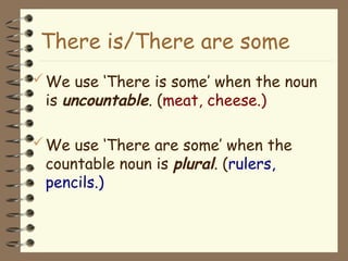 We use ‘There is some’ when the noun
is uncountable. (meat, cheese.)
We use ‘There are some’ when the
countable noun is plural. (rulers,
pencils.)
There is/There are some
 