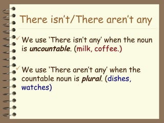 We use ‘There isn’t any’ when the noun
is uncountable. (milk, coffee.)
We use ‘There aren’t any’ when the
countable noun is plural. (dishes,
watches)
There isn’t/There aren’t any
 