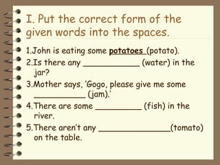 I. Put the correct form of the
given words into the spaces.
1.John is eating some potatoes (potato).
2.Is there any ___________ (water) in the
jar?
3.Mother says, ‘Gogo, please give me some
__________ (jam).’
4.There are some _________ (fish) in the
river.
5.There aren’t any ______________(tomato)
on the table.
 
