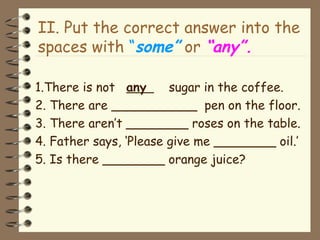 II. Put the correct answer into the
spaces with “some” or “any”.
1.There is not any sugar in the coffee.
2. There are ___________ pen on the floor.
3. There aren’t ________ roses on the table.
4. Father says, ‘Please give me ________ oil.’
5. Is there ________ orange juice?
 