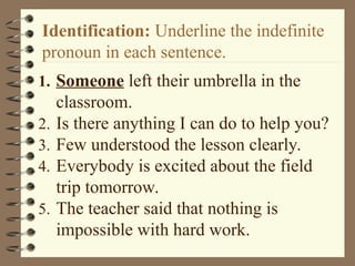 Identification: Underline the indefinite
pronoun in each sentence.
1. Someone left their umbrella in the
classroom.
2. Is there anything I can do to help you?
3. Few understood the lesson clearly.
4. Everybody is excited about the field
trip tomorrow.
5. The teacher said that nothing is
impossible with hard work.
 