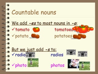 Countable nouns
We add -es to most nouns in -o:
tomato tomatoes
potato potatoes
But we just add -s to:
radio radios
photo photos
 