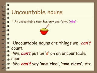 Uncountable nouns
 An uncountable noun has only one form. (rice)
•Uncountable nouns are things we can’t
count.
•We can’t put an ‘s’ on an uncountable
noun.
•We can’t say ‘one rice’, ‘two rices’, etc.
 