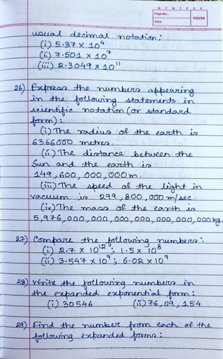 (iu) &:3049X o!"
M
Wsua decimal notatidn;
(i)537X 104
Page No.:
Date:
26)ean tthe numbun aþheaing
in the fotlaunng statenents in
Aeienitie matatan (ar standard
(i)The
YOUVA
(UThe adius of the earth in
6366ÔOO mnetes
(i)The diatanee betuseen thhe
Sun and the eacthi
(i) The speed o& the iaht
29980O_,000aee
22) Cabare the
masa ofthe eaarhs
5,476,000,000000,000,0o0, 000,000 kg
tatlautng umbene
S-5x t0
)354 xo,6:0ax 10
28) rite the tatlouing mumberte in
the ebandd exbanential mi
(i)6,09, A54
20)ind the mumbrt fm each of the
fatauing epanded fasmai
 