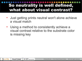 • Just getting prints neutral won't alone achieve
a visual match
• Using a method to consistently achieve a
visual contrast relative to the substrate color
is missing key
So neutrality is well defined,
what about visual contrast?
 