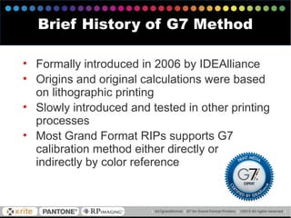 • Formally introduced in 2006 by IDEAlliance
• Origins and original calculations were based
on lithographic printing
• Slowly introduced and tested in other printing
processes
• Most Grand Format RIPs supports G7
calibration method either directly or
indirectly by color reference
Brief History of G7 Method
 