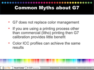 Common Myths about G7
• G7 does not replace color management
• If you are using a printing process other
than commercial (litho) printing then G7
calibration provides little benefit
• Color ICC profiles can achieve the same
results
 