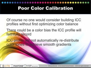 Of course no one would consider building ICC
profiles without first optimizing color balance
There could be a color bias the ICC profile will
faithfully record
ICC profile will not automatically re-distribute
color tones to achieve smooth gradients
Poor Color Calibration
 