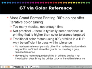 • Most Grand Format Printing RIPs do not offer
iterative color tuning
o Too many medias, not enough time
o Not practical – there is typically some variance in
printing that is higher than color tolerance targeted
o Traditional color match using ICC profiles in a RIP
may be sufficient to pass within tolerance
• No mechanism to compensate other than re-linearization which
may not be sufficient since the goal is not meeting a gray
balance tolerance
• May require more frequent profiling of printing device if re-
linearization does bring the printer back in line within tolerance
G7 via Color Reference
 