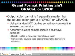 •Output color gamut is frequently smaller than
the source color gamut of SWOP or GRACoL
o Using standard ICC profiles sometimes can result in
severe compression
o Accuracy in color compression is not always
sufficient
• Directly related to how many samples are taken
• Some color / neutrals need additional sampling to improve
accuracy
Grand Format Printing ain’t
GRACoL or SWOP
 