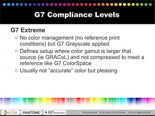 G7 Extreme
o No color management (no reference print
conditions) but G7 Grayscale applied
o Defines setup where color gamut is larger that
source (ie GRACoL) and not compressed to meet a
reference like G7 ColorSpace
o Usually not “accurate” color but pleasing
G7 Compliance Levels
 