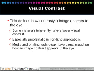 • This defines how contrasty a image appears to
the eye.
o Some materials inherently have a lower visual
contrast
o Especially problematic in non-litho applications
o Media and printing technology have direct impact on
how an image contrast appears to the eye
Visual Contrast
 