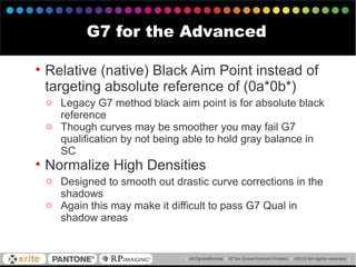 • Relative (native) Black Aim Point instead of
targeting absolute reference of (0a*0b*)
o Legacy G7 method black aim point is for absolute black
reference
o Though curves may be smoother you may fail G7
qualification by not being able to hold gray balance in
SC
• Normalize High Densities
o Designed to smooth out drastic curve corrections in the
shadows
o Again this may make it difficult to pass G7 Qual in
shadow areas
G7 for the Advanced
 