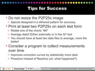 • Do not resize the P2P25x image
o Special designed in a dithered pattern for accuracy
• Print at least two P2P25x on each test form
o Rotate one of the charts 180°
o Average data!! Either externally or in the G7 tool
o You should have at least two data files to average, more the
better!
• Consider a program to collect measurements
over time
o Improves correction curves by statistically more data
o Proactive instead of Reactive (uh, what happened?)
Tips for Success
 