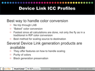 Device Link ICC Profiles
Best way to handle color conversion
o No trip through LAB
o “Baked” color conversion
o Fastest since all calculations are done, not only the fly as in a
traditional in RIP color conversion
o Best method for scaling source to destination
Several Device Link generation products are
available
o They offer features on how to handle scaling
o Purity of colors
o Black generation preservation
 