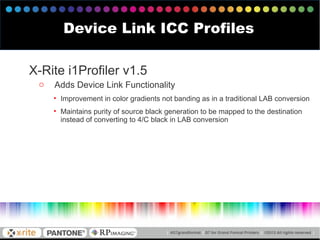 X-Rite i1Profiler v1.5
o Adds Device Link Functionality
• Improvement in color gradients not banding as in a traditional LAB conversion
• Maintains purity of source black generation to be mapped to the destination
instead of converting to 4/C black in LAB conversion
Device Link ICC Profiles
 