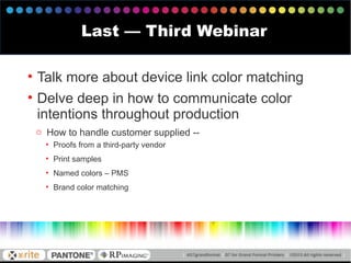 Last — Third Webinar
• Talk more about device link color matching
• Delve deep in how to communicate color
intentions throughout production
o How to handle customer supplied --
• Proofs from a third-party vendor
• Print samples
• Named colors – PMS
• Brand color matching
 