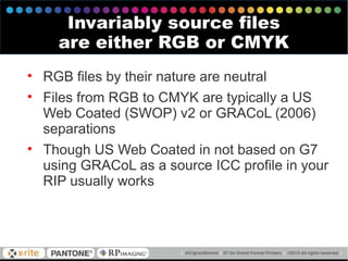 • RGB files by their nature are neutral
• Files from RGB to CMYK are typically a US
Web Coated (SWOP) v2 or GRACoL (2006)
separations
• Though US Web Coated in not based on G7
using GRACoL as a source ICC profile in your
RIP usually works
Invariably source files
are either RGB or CMYK
 