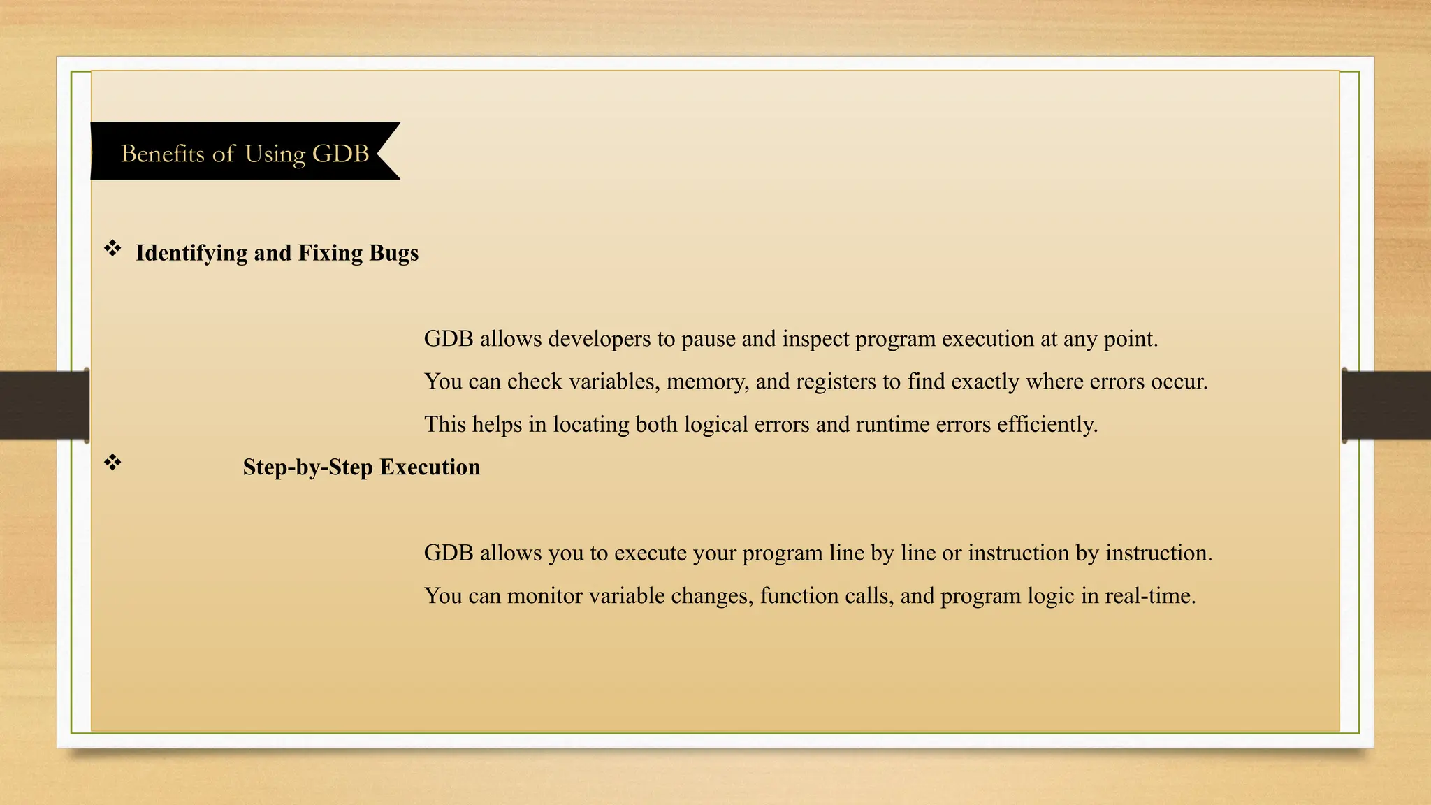  Identifying and Fixing Bugs
GDB allows developers to pause and inspect program execution at any point.
You can check variables, memory, and registers to find exactly where errors occur.
This helps in locating both logical errors and runtime errors efficiently.
 Step-by-Step Execution
GDB allows you to execute your program line by line or instruction by instruction.
You can monitor variable changes, function calls, and program logic in real-time.
Benefits of Using GDB
 
