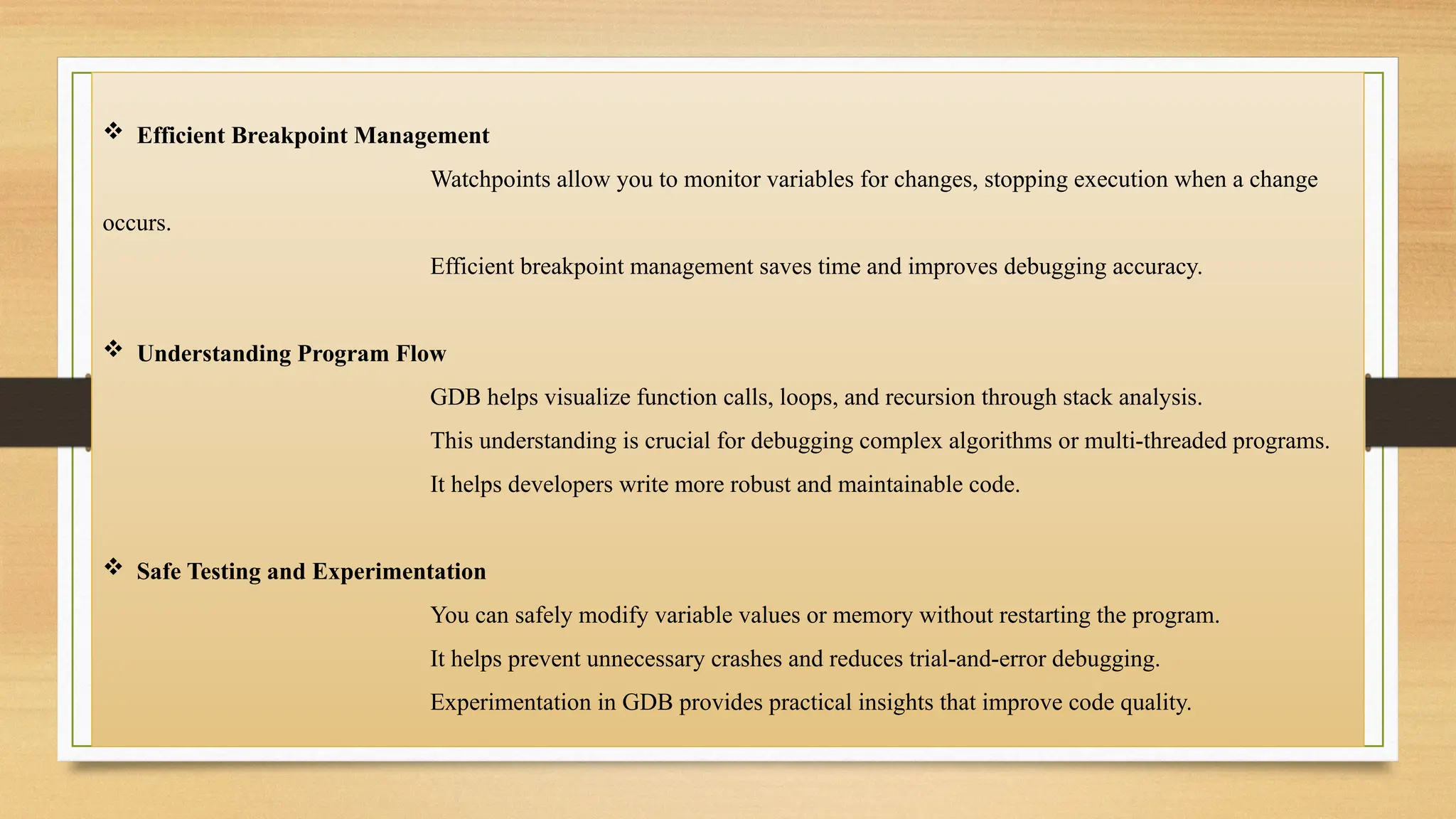  Efficient Breakpoint Management
Watchpoints allow you to monitor variables for changes, stopping execution when a change
occurs.
Efficient breakpoint management saves time and improves debugging accuracy.
 Understanding Program Flow
GDB helps visualize function calls, loops, and recursion through stack analysis.
This understanding is crucial for debugging complex algorithms or multi-threaded programs.
It helps developers write more robust and maintainable code.
 Safe Testing and Experimentation
You can safely modify variable values or memory without restarting the program.
It helps prevent unnecessary crashes and reduces trial-and-error debugging.
Experimentation in GDB provides practical insights that improve code quality.
 