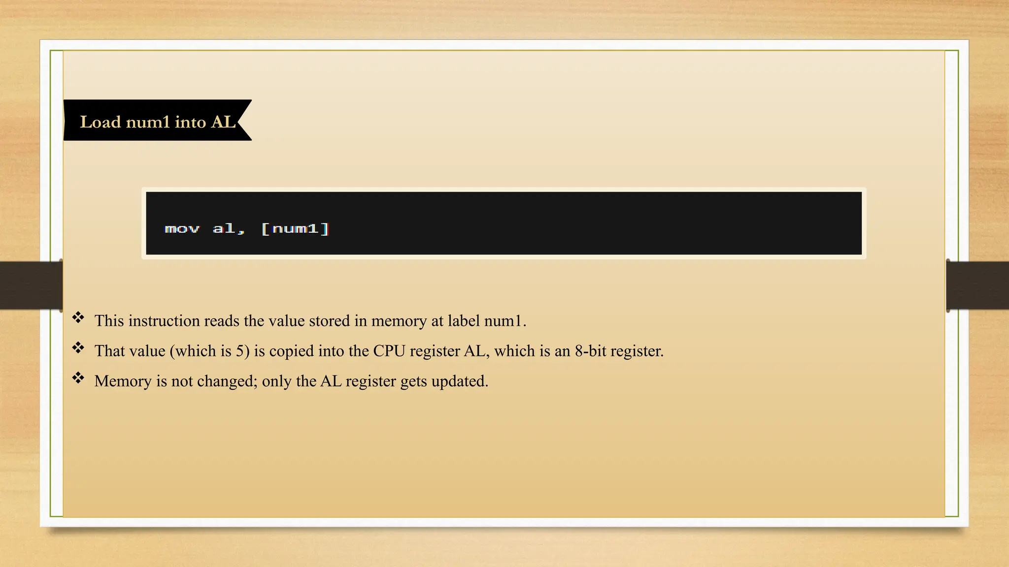  This instruction reads the value stored in memory at label num1.
 That value (which is 5) is copied into the CPU register AL, which is an 8-bit register.
 Memory is not changed; only the AL register gets updated.
Load num1 into AL
 