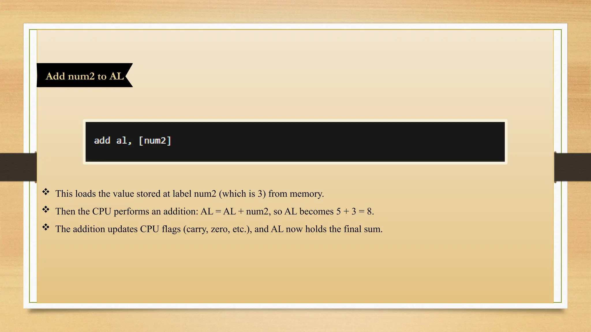  This loads the value stored at label num2 (which is 3) from memory.
 Then the CPU performs an addition: AL = AL + num2, so AL becomes 5 + 3 = 8.
 The addition updates CPU flags (carry, zero, etc.), and AL now holds the final sum.
Add num2 to AL
 