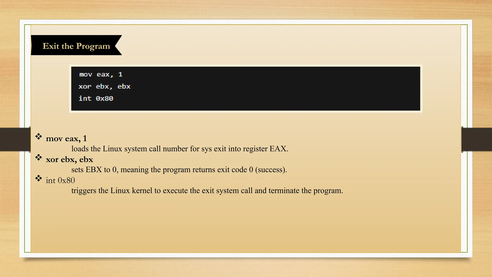  mov eax, 1
loads the Linux system call number for sys exit into register EAX.
 xor ebx, ebx
sets EBX to 0, meaning the program returns exit code 0 (success).
 int 0x80
triggers the Linux kernel to execute the exit system call and terminate the program.
Exit the Program
 