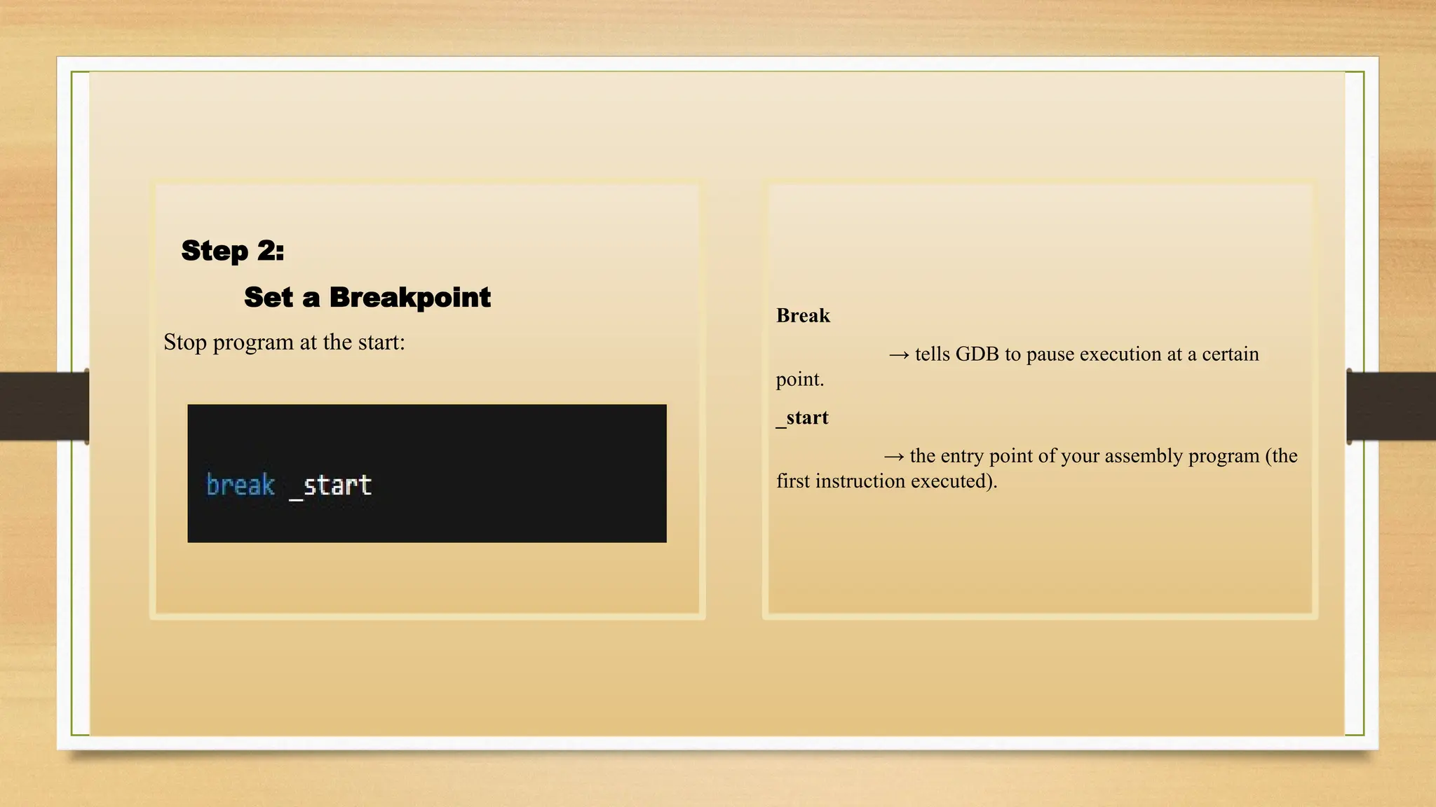 Step 2:
Set a Breakpoint
Stop program at the start:
Break
→ tells GDB to pause execution at a certain
point.
_start
→ the entry point of your assembly program (the
first instruction executed).
 