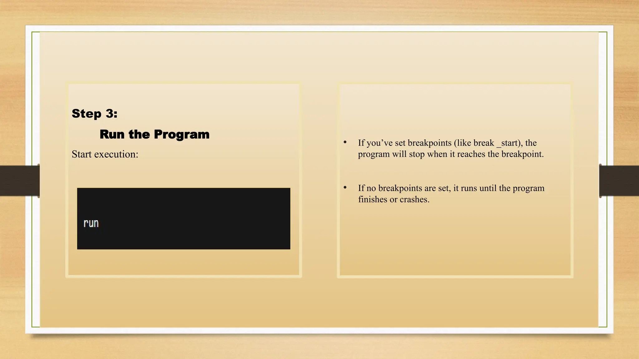 Step 3:
Run the Program
Start execution:
• If you’ve set breakpoints (like break _start), the
program will stop when it reaches the breakpoint.
• If no breakpoints are set, it runs until the program
finishes or crashes.
 