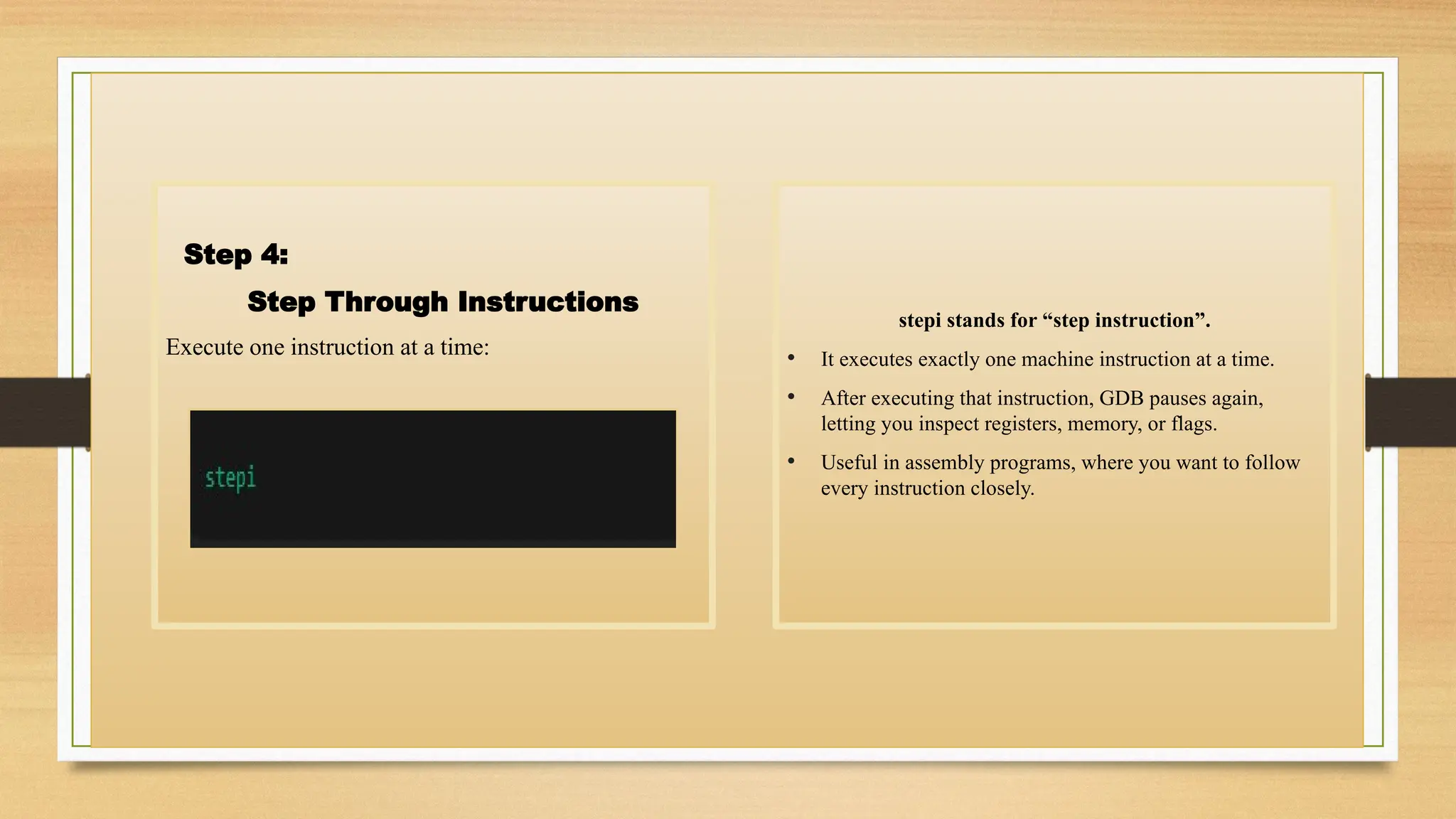 Step 4:
Step Through Instructions
Execute one instruction at a time:
stepi stands for “step instruction”.
• It executes exactly one machine instruction at a time.
• After executing that instruction, GDB pauses again,
letting you inspect registers, memory, or flags.
• Useful in assembly programs, where you want to follow
every instruction closely.
 