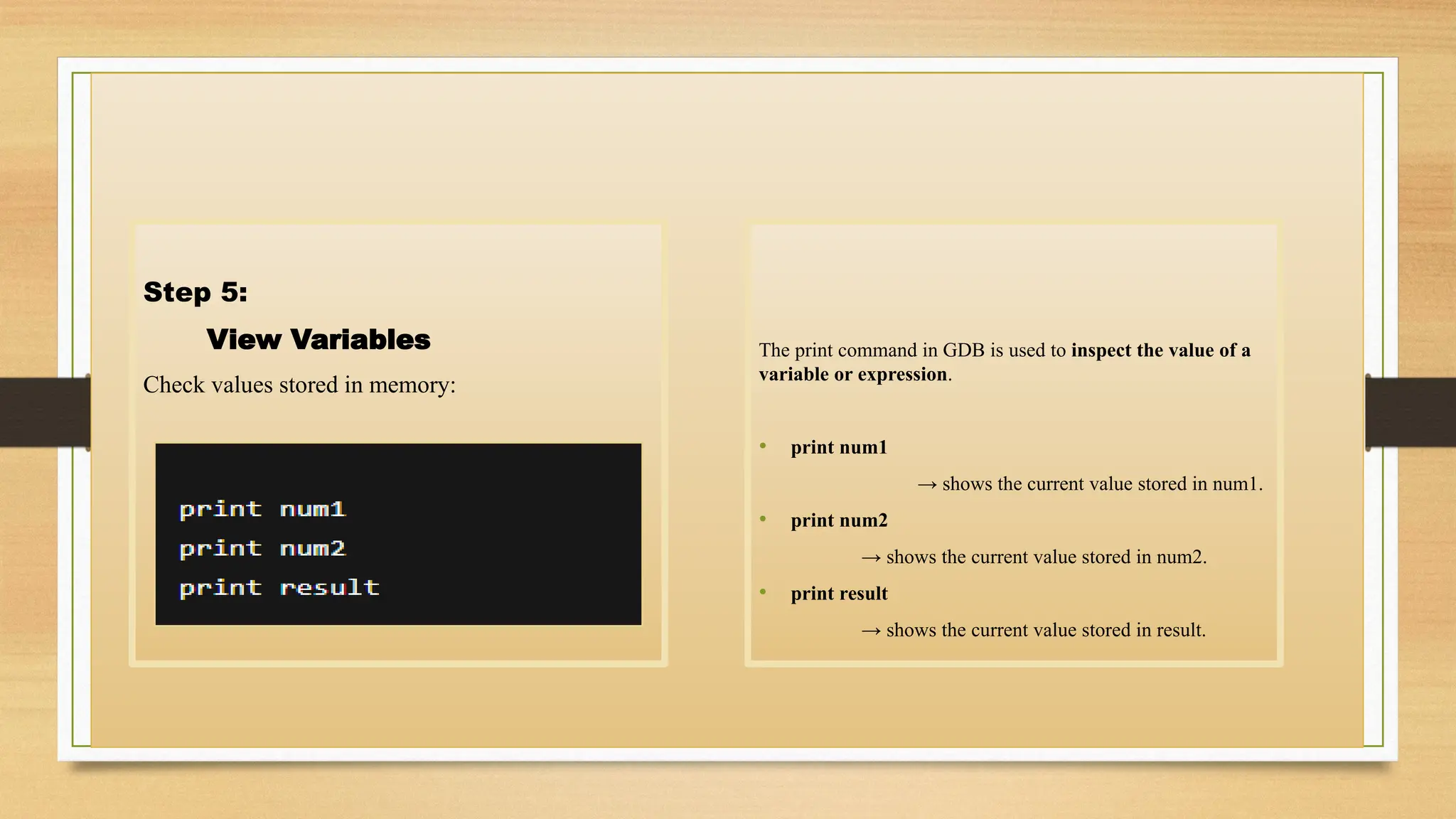 Step 5:
View Variables
Check values stored in memory:
The print command in GDB is used to inspect the value of a
variable or expression.
• print num1
→ shows the current value stored in num1.
• print num2
→ shows the current value stored in num2.
• print result
→ shows the current value stored in result.
 