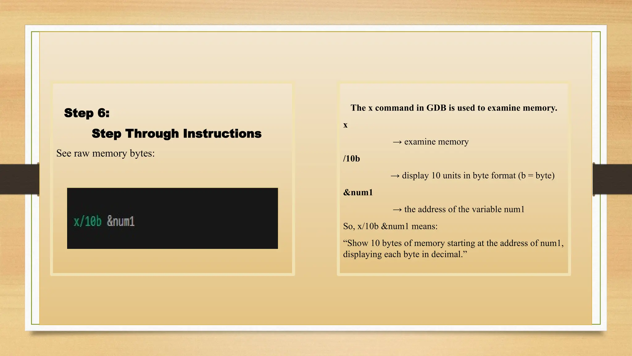 Step 6:
Step Through Instructions
See raw memory bytes:
The x command in GDB is used to examine memory.
x
→ examine memory
/10b
→ display 10 units in byte format (b = byte)
&num1
→ the address of the variable num1
So, x/10b &num1 means:
“Show 10 bytes of memory starting at the address of num1,
displaying each byte in decimal.”
 