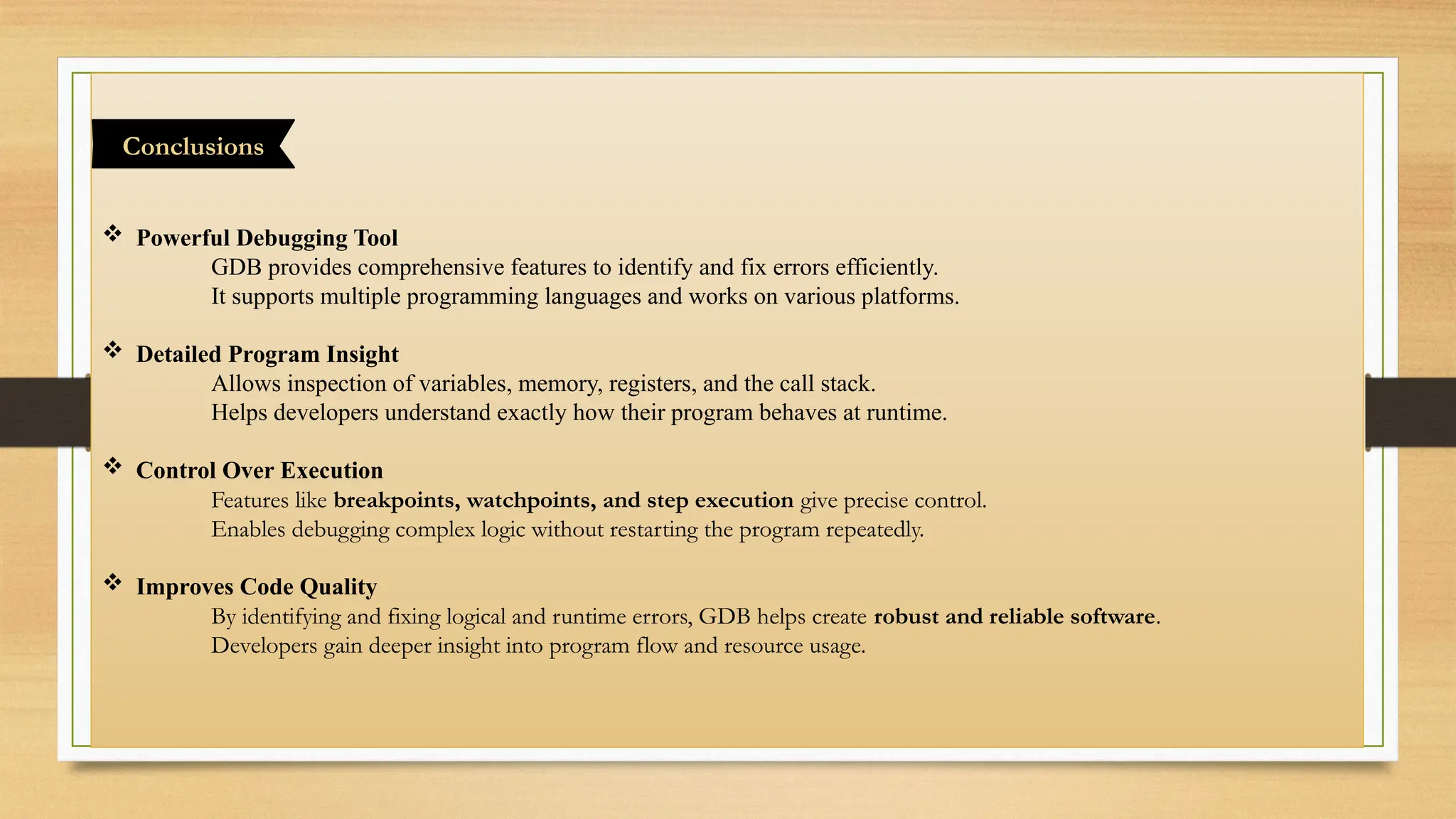  Powerful Debugging Tool
GDB provides comprehensive features to identify and fix errors efficiently.
It supports multiple programming languages and works on various platforms.
 Detailed Program Insight
Allows inspection of variables, memory, registers, and the call stack.
Helps developers understand exactly how their program behaves at runtime.
 Control Over Execution
Features like breakpoints, watchpoints, and step execution give precise control.
Enables debugging complex logic without restarting the program repeatedly.
 Improves Code Quality
By identifying and fixing logical and runtime errors, GDB helps create robust and reliable software.
Developers gain deeper insight into program flow and resource usage.
Conclusions
 