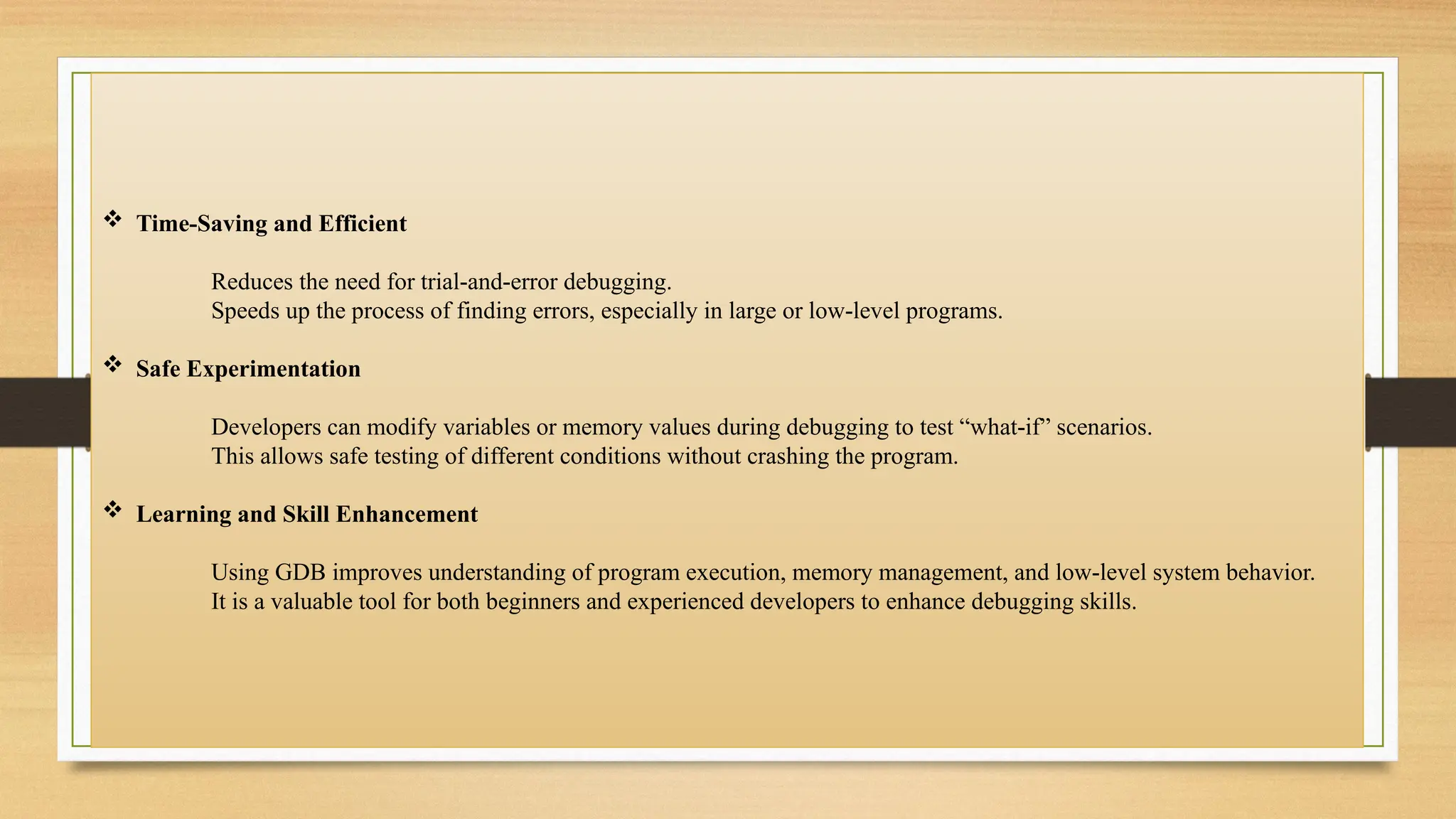 Time-Saving and Efficient
Reduces the need for trial-and-error debugging.
Speeds up the process of finding errors, especially in large or low-level programs.
 Safe Experimentation
Developers can modify variables or memory values during debugging to test “what-if” scenarios.
This allows safe testing of different conditions without crashing the program.
 Learning and Skill Enhancement
Using GDB improves understanding of program execution, memory management, and low-level system behavior.
It is a valuable tool for both beginners and experienced developers to enhance debugging skills.
 