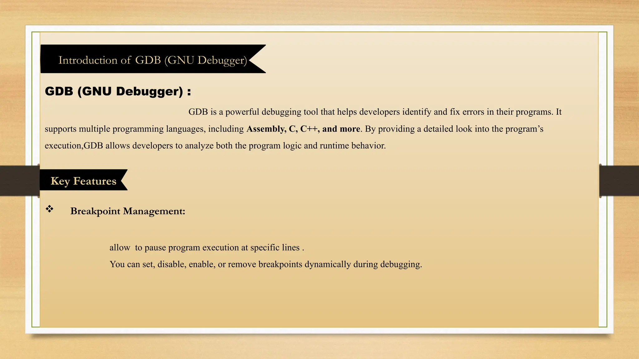 GDB (GNU Debugger) :
GDB is a powerful debugging tool that helps developers identify and fix errors in their programs. It
supports multiple programming languages, including Assembly, C, C++, and more. By providing a detailed look into the program’s
execution,GDB allows developers to analyze both the program logic and runtime behavior.
 Breakpoint Management:
allow to pause program execution at specific lines .
You can set, disable, enable, or remove breakpoints dynamically during debugging.
Introduction of GDB (GNU Debugger)
Key Features
 