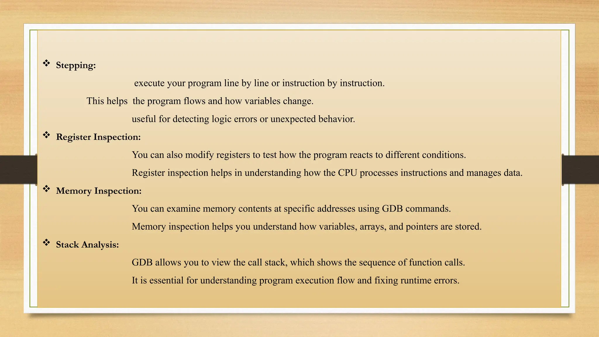  Stepping:
execute your program line by line or instruction by instruction.
This helps the program flows and how variables change.
useful for detecting logic errors or unexpected behavior.
 Register Inspection:
You can also modify registers to test how the program reacts to different conditions.
Register inspection helps in understanding how the CPU processes instructions and manages data.
 Memory Inspection:
You can examine memory contents at specific addresses using GDB commands.
Memory inspection helps you understand how variables, arrays, and pointers are stored.
 Stack Analysis:
GDB allows you to view the call stack, which shows the sequence of function calls.
It is essential for understanding program execution flow and fixing runtime errors.
 