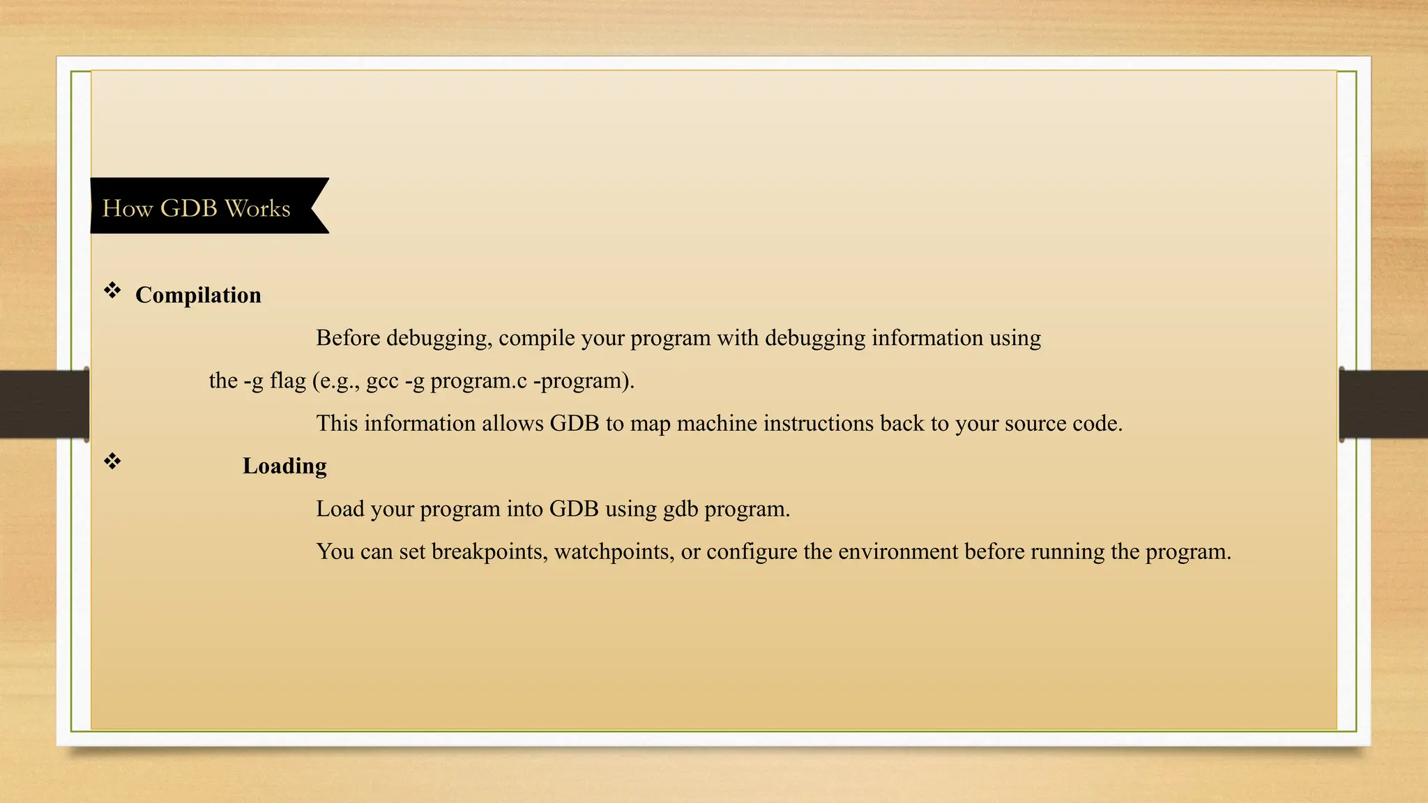  Compilation
Before debugging, compile your program with debugging information using
the -g flag (e.g., gcc -g program.c -program).
This information allows GDB to map machine instructions back to your source code.
 Loading
Load your program into GDB using gdb program.
You can set breakpoints, watchpoints, or configure the environment before running the program.
How GDB Works
 