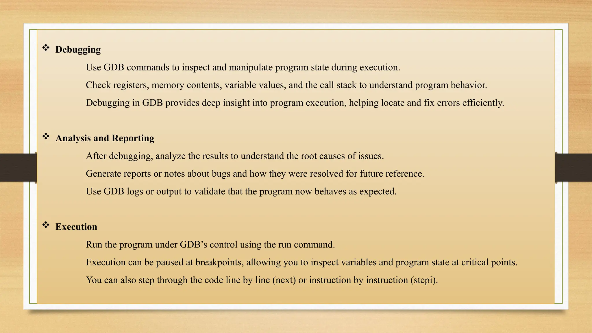  Debugging
Use GDB commands to inspect and manipulate program state during execution.
Check registers, memory contents, variable values, and the call stack to understand program behavior.
Debugging in GDB provides deep insight into program execution, helping locate and fix errors efficiently.
 Analysis and Reporting
After debugging, analyze the results to understand the root causes of issues.
Generate reports or notes about bugs and how they were resolved for future reference.
Use GDB logs or output to validate that the program now behaves as expected.
 Execution
Run the program under GDB’s control using the run command.
Execution can be paused at breakpoints, allowing you to inspect variables and program state at critical points.
You can also step through the code line by line (next) or instruction by instruction (stepi).
 
