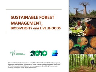 This presentation has been prepared as part of the publication “Sustainable Forest Management,
Biodiversity and Livelihoods: A Good Practice Guide”. The CBD endorses the use and modification
of these presentation materials for non-commercial purposes. If modifying the presentation
materials, photograph credits should be maintained.
SUSTAINABLE FOREST
MANAGEMENT,
BIODIVERSITY and LIVELIHOODS
 