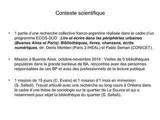 Contexte scientifique
• 1 partie d’une recherche collective franco-argentine réalisée dans le cadre d’un
programme ECOS-SUD : Lire et écrire dans les périphéries urbaines
(Buenos Aires et Paris). Bibliothèques, livres, chansons, écrits
numériques, dir. Denis Merklen (Paris 3 IHEAL) et Pablo Seman (CONICET).
• Mission à Buenos Aires, octobre-novembre 2014 : Visites de 5 bibliothèques
populaires dans la grande banlieue de BA, rencontres avec des personnes
responsables de ces BP et avec des professionnels de la lecture publique
• 1 mission de 15 jours (C. Evans) et 1 mission d’1 mois en immersion
(S. Safadi). Travail articulé avec une recherche au long cours à Orléans dans
le cadre d’une thèse de sociologie sur le quartier de La Source et qui a
notamment pour objet la bibliothèque du quartier (S. Safadi).
 