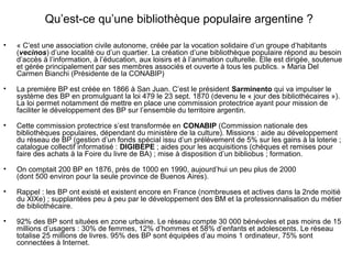 Qu’est-ce qu’une bibliothèque populaire argentine ?
• « C’est une association civile autonome, créée par la vocation solidaire d’un groupe d’habitants
(vecinos) d’une localité ou d’un quartier. La création d’une bibliothèque populaire répond au besoin
d’accès à l’information, à l’éducation, aux loisirs et à l’animation culturelle. Elle est dirigée, soutenue
et gérée principalement par ses membres associés et ouverte à tous les publics. » Maria Del
Carmen Bianchi (Présidente de la CONABIP)
• La première BP est créée en 1866 à San Juan. C’est le président Sarminento qui va impulser le
système des BP en promulguant la loi 479 le 23 sept. 1870 (devenu le « jour des bibliothécaires »).
La loi permet notamment de mettre en place une commission protectrice ayant pour mission de
faciliter le développement des BP sur l’ensemble du territoire argentin.
• Cette commission protectrice s’est transformée en CONABIP (Commission nationale des
bibliothèques populaires, dépendant du ministère de la culture). Missions : aide au développement
du réseau de BP (gestion d’un fonds spécial issu d’un prélèvement de 5% sur les gains à la loterie ;
catalogue collectif informatisé : DIGIBEPE ; aides pour les acquisitions (chèques et remises pour
faire des achats à la Foire du livre de BA) ; mise à disposition d’un bibliobus ; formation.
• On comptait 200 BP en 1876, près de 1000 en 1990, aujourd’hui un peu plus de 2000
(dont 500 environ pour la seule province de Buenos Aires).
• Rappel : les BP ont existé et existent encore en France (nombreuses et actives dans la 2nde moitié
du XIXe) ; supplantées peu à peu par le développement des BM et la professionnalisation du métier
de bibliothécaire.
• 92% des BP sont situées en zone urbaine. Le réseau compte 30 000 bénévoles et pas moins de 15
millions d’usagers : 30% de femmes, 12% d’hommes et 58% d’enfants et adolescents. Le réseau
totalise 25 millions de livres. 95% des BP sont équipées d’au moins 1 ordinateur, 75% sont
connectées à Internet.
 