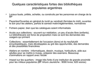 Quelques caractéristiques fortes des bibliothèques
populaires argentines
• Locaux loués, prêtés, achetés, ou construits par les personnes en charge de la
BP
• Payantes/Ouvertes en général du lundi au vendredi (fermées le midi), ouvertes
le soir pour les ateliers, parfois le samedi matin/règlementées, normatives
• Fichiers papier, bien que les catalogues soient informatisés
• Accès aux collections : souvent sur médiation, un peu d’accès libre (enfants).
Le bibliothécaire est force de proposition mais ce sont les demandes des
usagers qui priment
• Collections : essentiellement de l’occasion (dons) et du neuf/plutôt
encyclopédiques, mais développées au gré des opportunités, des demandes
et des possibilités financières
• Ateliers en nombre : informatiques, dessin, musique, horticulture, aide aux
adultes pour se mettre à niveau, préparer des examens. Beaucoup
d’animations en rapport avec l’école
• Impact sur les quartiers : image très forte d’une institution de grande proximité
pour les milieux populaires (BP Arturo Jauretche : 9000 livres, 620 socios)
 