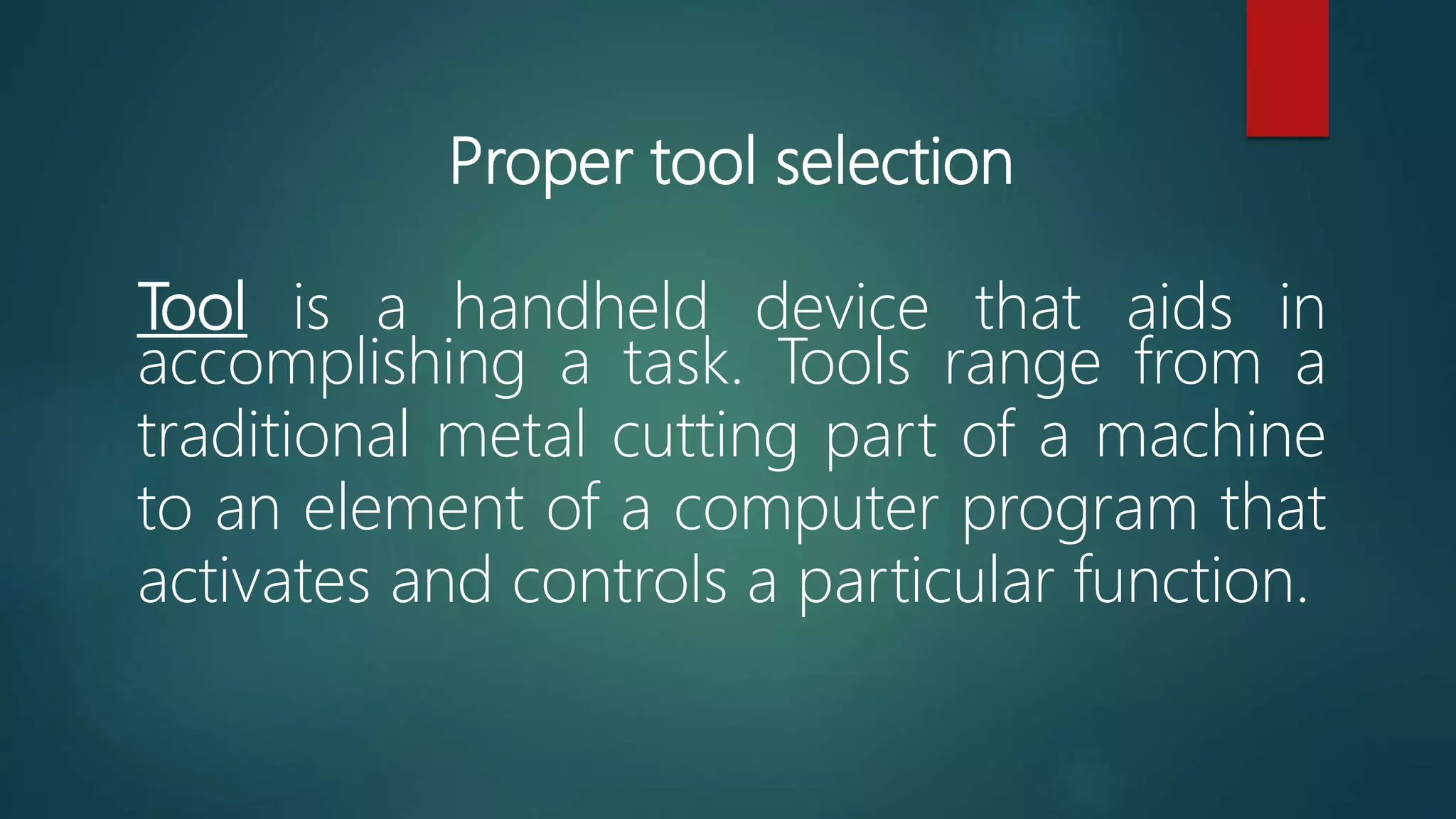 Proper tool selection
Tool is a handheld device that aids in
accomplishing a task. Tools range from a
traditional metal cutting part of a machine
to an element of a computer program that
activates and controls a particular function.
 
