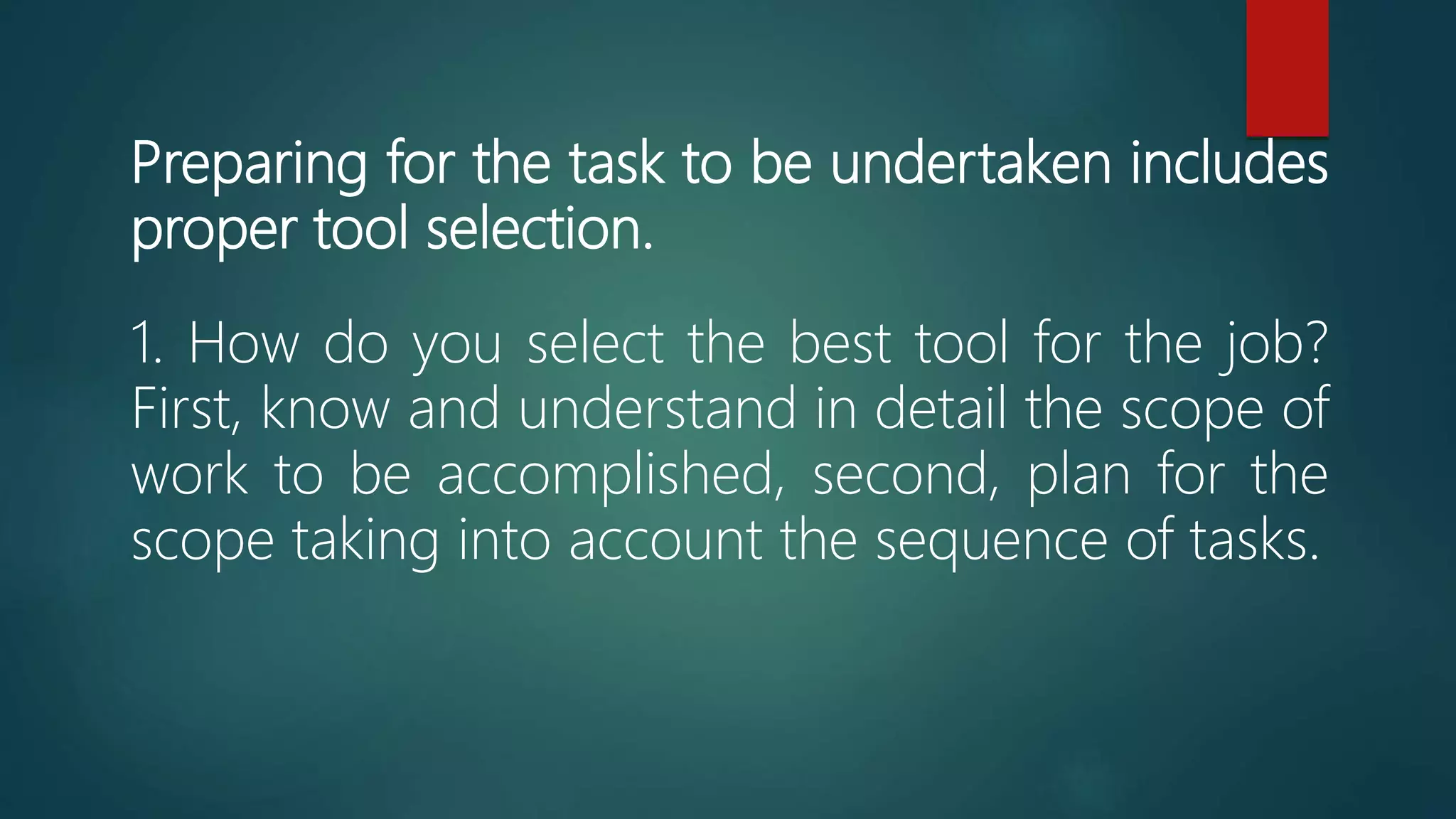 Preparing for the task to be undertaken includes
proper tool selection.
1. How do you select the best tool for the job?
First, know and understand in detail the scope of
work to be accomplished, second, plan for the
scope taking into account the sequence of tasks.
 