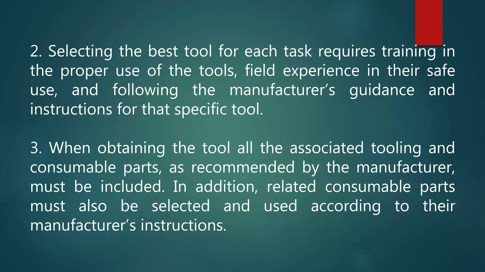 2. Selecting the best tool for each task requires training in
the proper use of the tools, field experience in their safe
use, and following the manufacturer’s guidance and
instructions for that specific tool.
3. When obtaining the tool all the associated tooling and
consumable parts, as recommended by the manufacturer,
must be included. In addition, related consumable parts
must also be selected and used according to their
manufacturer’s instructions.
 